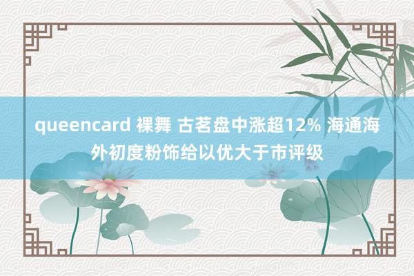 queencard 裸舞 古茗盘中涨超12% 海通海外初度粉饰给以优大于市评级