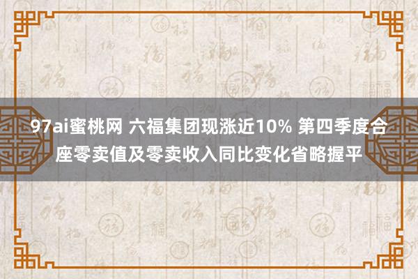 97ai蜜桃网 六福集团现涨近10% 第四季度合座零卖值及零卖收入同比变化省略握平