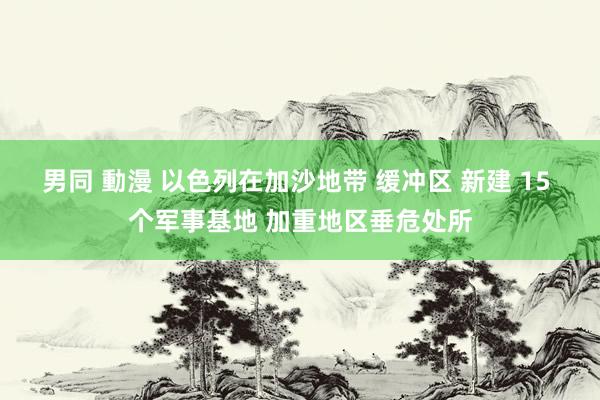 男同 動漫 以色列在加沙地带 缓冲区 新建 15 个军事基地 加重地区垂危处所