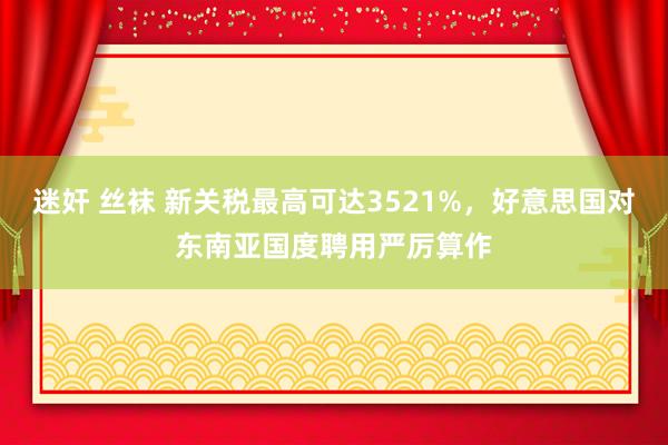 迷奸 丝袜 新关税最高可达3521%，好意思国对东南亚国度聘用严厉算作