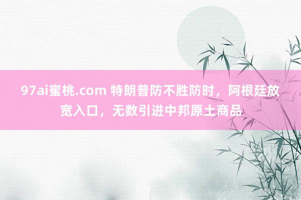 97ai蜜桃.com 特朗普防不胜防时，阿根廷放宽入口，无数引进中邦原土商品
