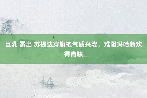 巨乳 露出 苏提达穿旗袍气质兴隆，难阻玛哈新欢得青睐