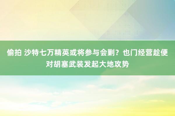 偷拍 沙特七万精英或将参与会剿？也门经营趁便对胡塞武装发起大地攻势