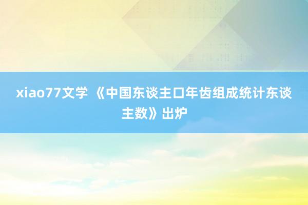 xiao77文学 《中国东谈主口年齿组成统计东谈主数》出炉