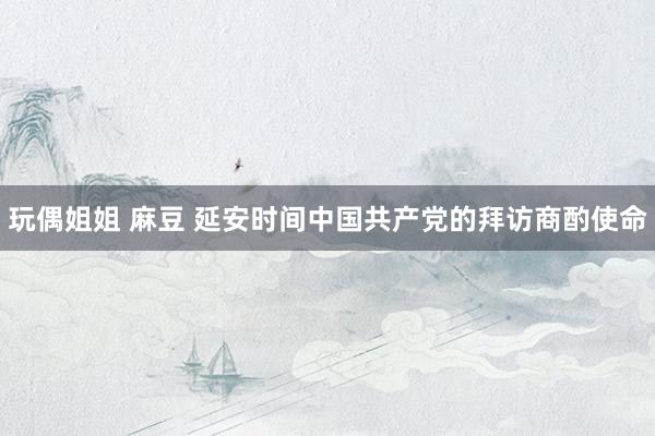 玩偶姐姐 麻豆 延安时间中国共产党的拜访商酌使命