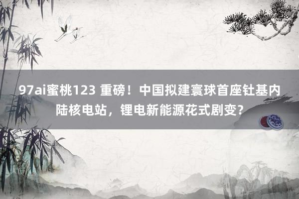 97ai蜜桃123 重磅！中国拟建寰球首座钍基内陆核电站，锂电新能源花式剧变？