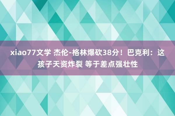 xiao77文学 杰伦-格林爆砍38分！巴克利：这孩子天资炸裂 等于差点强壮性