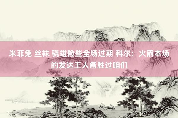 米菲兔 丝袜 骁雄险些全场过期 科尔：火箭本场的发达王人备胜过咱们