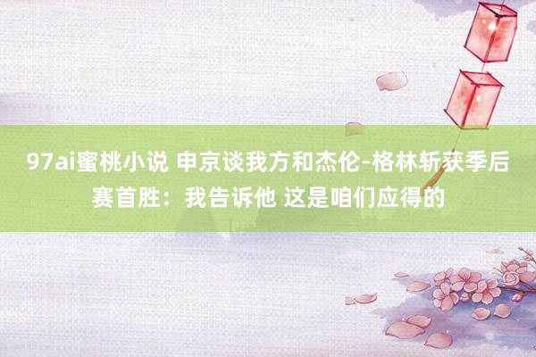 97ai蜜桃小说 申京谈我方和杰伦-格林斩获季后赛首胜：我告诉他 这是咱们应得的