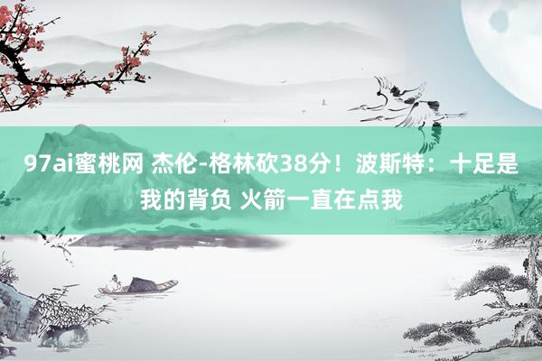 97ai蜜桃网 杰伦-格林砍38分！波斯特：十足是我的背负 火箭一直在点我