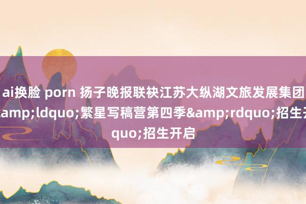 ai换脸 porn 扬子晚报联袂江苏大纵湖文旅发展集团，&ldquo;繁星写稿营第四季&rdquo;招生开启