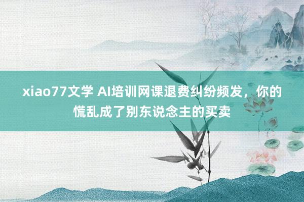 xiao77文学 AI培训网课退费纠纷频发，你的慌乱成了别东说念主的买卖