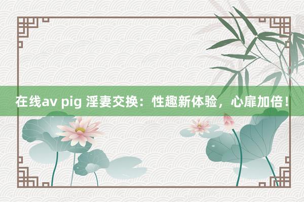 在线av pig 淫妻交换：性趣新体验，心扉加倍！