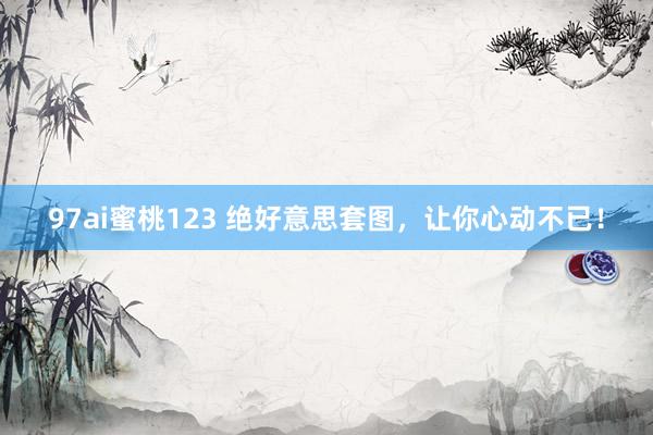 97ai蜜桃123 绝好意思套图，让你心动不已！
