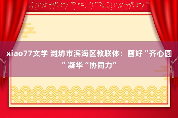 xiao77文学 潍坊市滨海区教联体：画好“齐心圆”凝华“协同力”