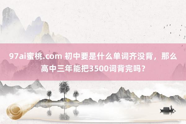 97ai蜜桃.com 初中要是什么单词齐没背，那么高中三年能把3500词背完吗？