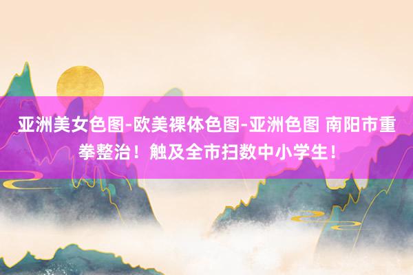 亚洲美女色图-欧美裸体色图-亚洲色图 南阳市重拳整治！触及全市扫数中小学生！