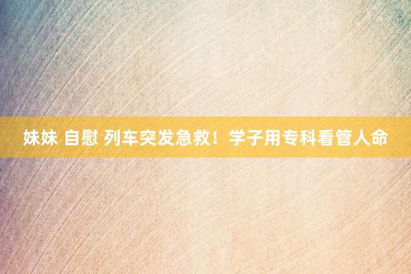 妹妹 自慰 列车突发急救！学子用专科看管人命