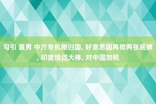 勾引 直男 中方专机刚归国， 好意思国再掀两张底牌， 印度接过大棒， 对中国加税
