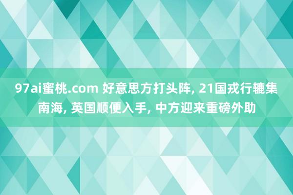 97ai蜜桃.com 好意思方打头阵， 21国戎行辘集南海， 英国顺便入手， 中方迎来重磅外助