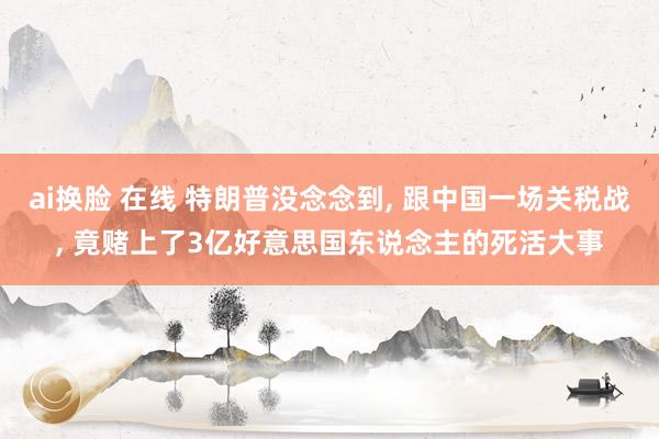 ai换脸 在线 特朗普没念念到， 跟中国一场关税战， 竟赌上了3亿好意思国东说念主的死活大事