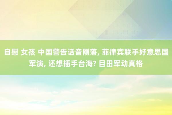 自慰 女孩 中国警告话音刚落， 菲律宾联手好意思国军演， 还想插手台海? 目田军动真格