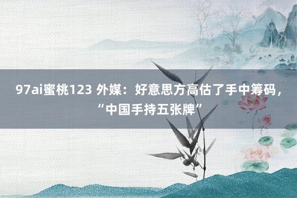 97ai蜜桃123 外媒：好意思方高估了手中筹码，“中国手持五张牌”