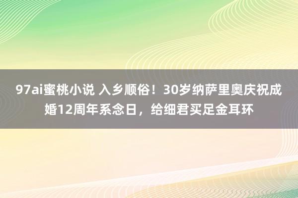 97ai蜜桃小说 入乡顺俗！30岁纳萨里奥庆祝成婚12周年系念日，给细君买足金耳环