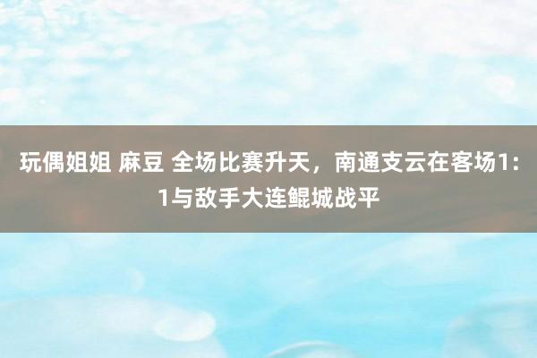 玩偶姐姐 麻豆 全场比赛升天，南通支云在客场1:1与敌手大连鲲城战平