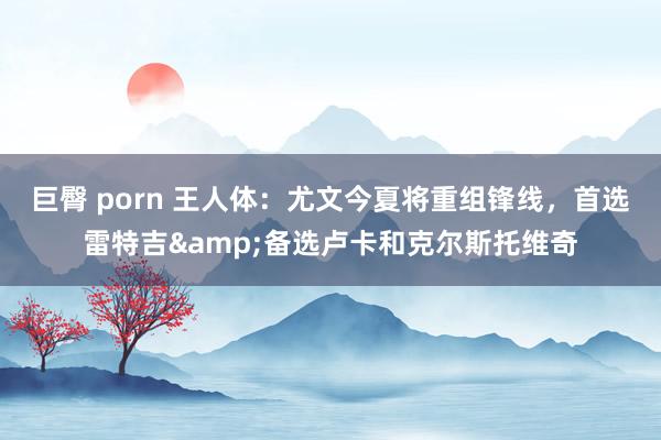 巨臀 porn 王人体：尤文今夏将重组锋线，首选雷特吉&备选卢卡和克尔斯托维奇