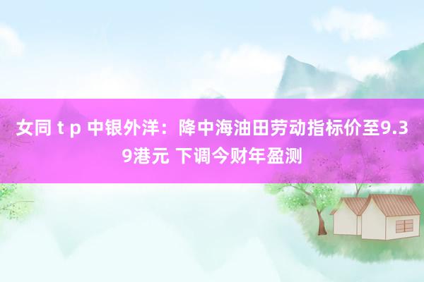女同 t p 中银外洋：降中海油田劳动指标价至9.39港元 下调今财年盈测