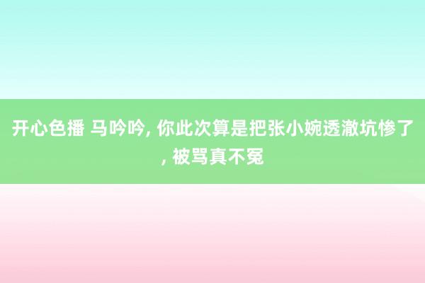 开心色播 马吟吟， 你此次算是把张小婉透澈坑惨了， 被骂真不冤