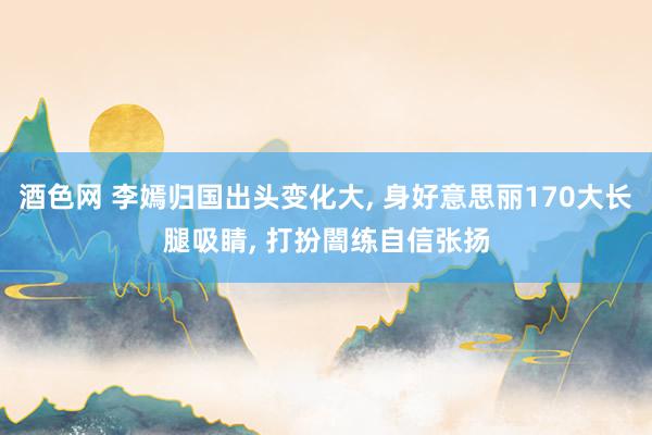 酒色网 李嫣归国出头变化大， 身好意思丽170大长腿吸睛， 打扮闇练自信张扬
