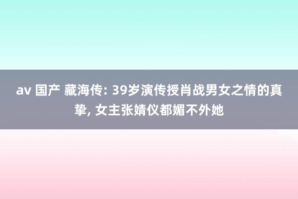 av 国产 藏海传: 39岁演传授肖战男女之情的真挚， 女主张婧仪都媚不外她