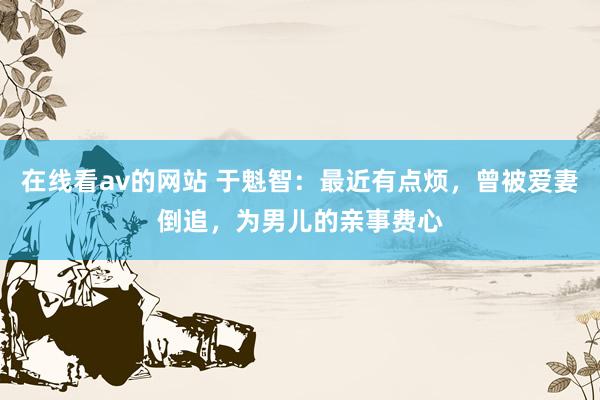 在线看av的网站 于魁智：最近有点烦，曾被爱妻倒追，为男儿的亲事费心