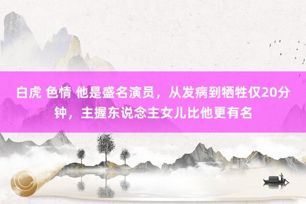 白虎 色情 他是盛名演员，从发病到牺牲仅20分钟，主握东说念主女儿比他更有名